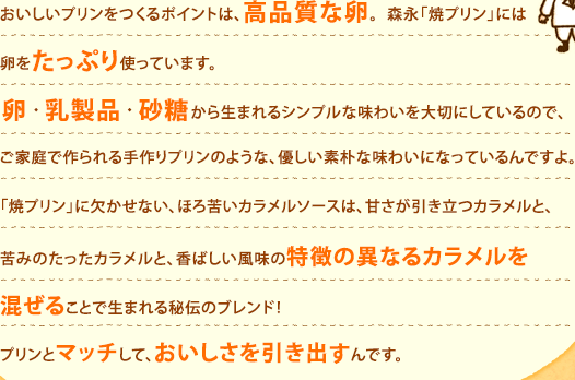 おいしいプリンをつくるポイントは、高品質な卵。森永「焼プリン」には卵をたっぷり使っています。 卵・乳製品・砂糖から生まれるシンプルな味わいを大切にしているので、ご家庭で作られる手作りプリンのような、優しい素朴な味わいになっているんですよ。「焼プリン」に欠かせない、ほろ苦いカラメルソースは、甘さが引き立つカラメルと、苦みのたったカラメルと、香ばしい風味の特徴の異なるカラメルを混ぜることで生まれる秘伝のブレンド！プリンとマッチして、おいしさを引き出すんです。