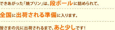 できあがった「焼プリン」は、専用の段ボールに詰められて、全国に出荷される準備に入ります。皆さまの元に出荷されるまで、あと少しです！