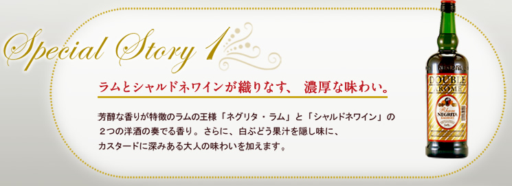 Special Story1 ラムとシャルドネワインが織りなす、濃厚な味わい。 芳醇な香りが特徴のラムの王様「ネグリタ・ラム」と「シャルドネワイン」の２つの洋酒の奏でる香り。さらに、白ぶどう果汁を隠し味に、カスタードに深みある大人の味わいを加えます。