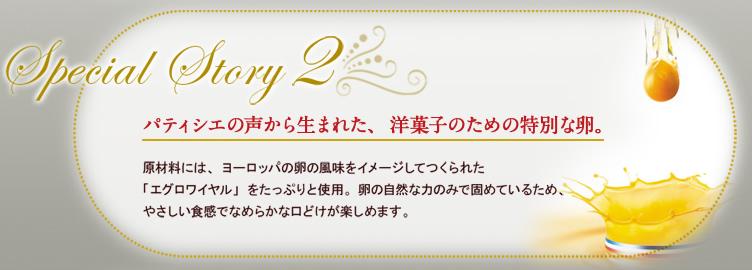 Special Story2 パティシエの声から生まれた、洋菓子のための特別な卵。 原材料には、ヨーロッパの卵の風味をイメージしてつくられた「エグロワイヤル」をたっぷりと使用。卵の自然な力のみで固めているため、やさしい食感でなめらかな口どけが楽しめます。