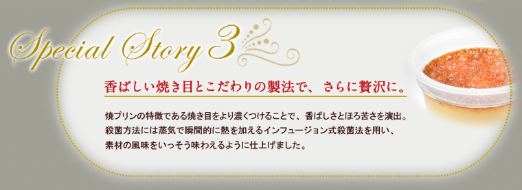 Special Story3 香ばしい焼き目とこだわりの製法で、さらに贅沢に。 焼プリンの特徴である焼き目をより濃くつけることで、香ばしさとほろ苦さを演出。殺菌方法には蒸気で瞬間的に熱を加えるインフュージョン式殺菌法を用い、素材の風味をいっそう味わえるように仕上げました。