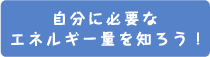 自分に必要なエネルギー量を知ろう！