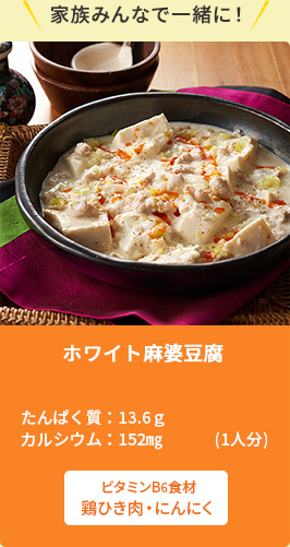 家族みんなで一緒に！ホワイト麻婆豆腐たんぱく質：13.5ｇ　カルシウム：152㎎(1人分)　ビタミンB6食材　鶏ひき肉・にんにく