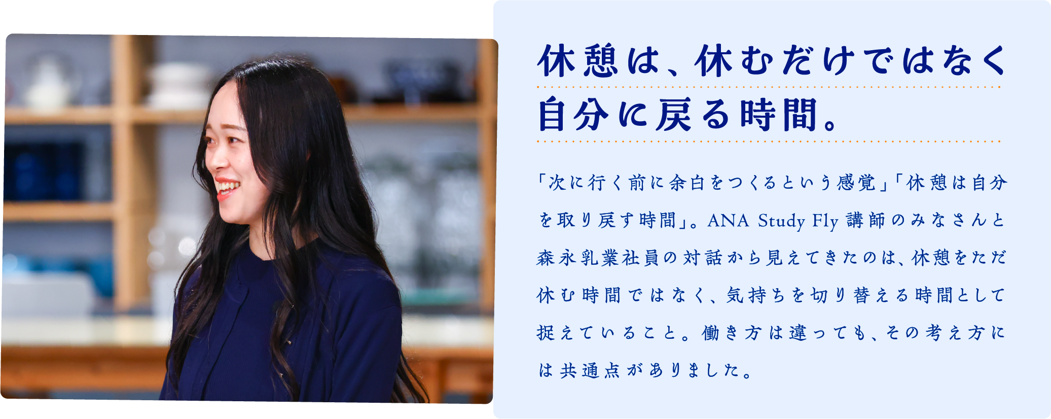 休憩は、休むだけではなく自分に戻る時間。　「次に行く前に余白をつくるという感覚」 「休憩は自分を取り戻す時間」。ANA Study Fly講師のみなさんと森永乳業社員の対話から見えてきたのは、休憩をただ休む時間ではなく、気持ちを切り替える時間として捉えていること。働き方は違っても、その考え方には共通点がありました。