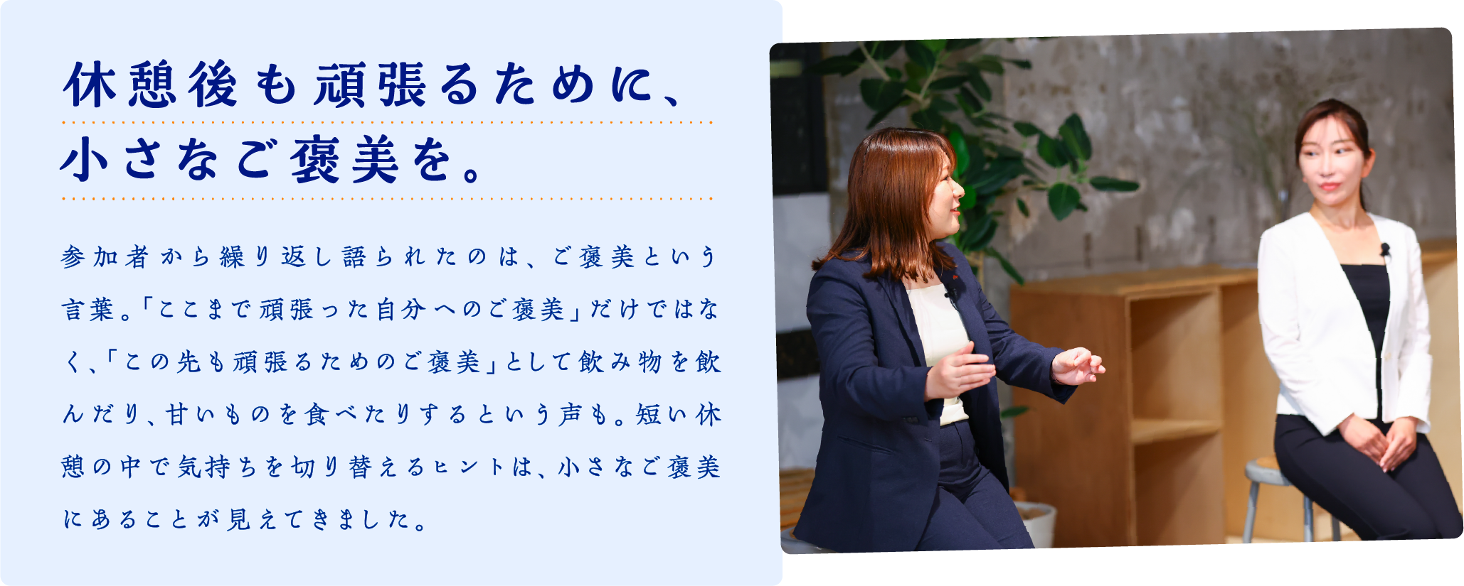 休憩後も頑張るために、小さなご褒美を。　参加者から繰り返し語られたのは、ご褒美という言葉。「ここまで頑張った自分へのご褒美」だけではなく、「この先も頑張るためのご褒美」として飲み物を飲んだり、甘いものを食べたりするという声も。短い休憩の中で気持ちを切り替えるヒントは、小さなご褒美にあることが見えてきました。