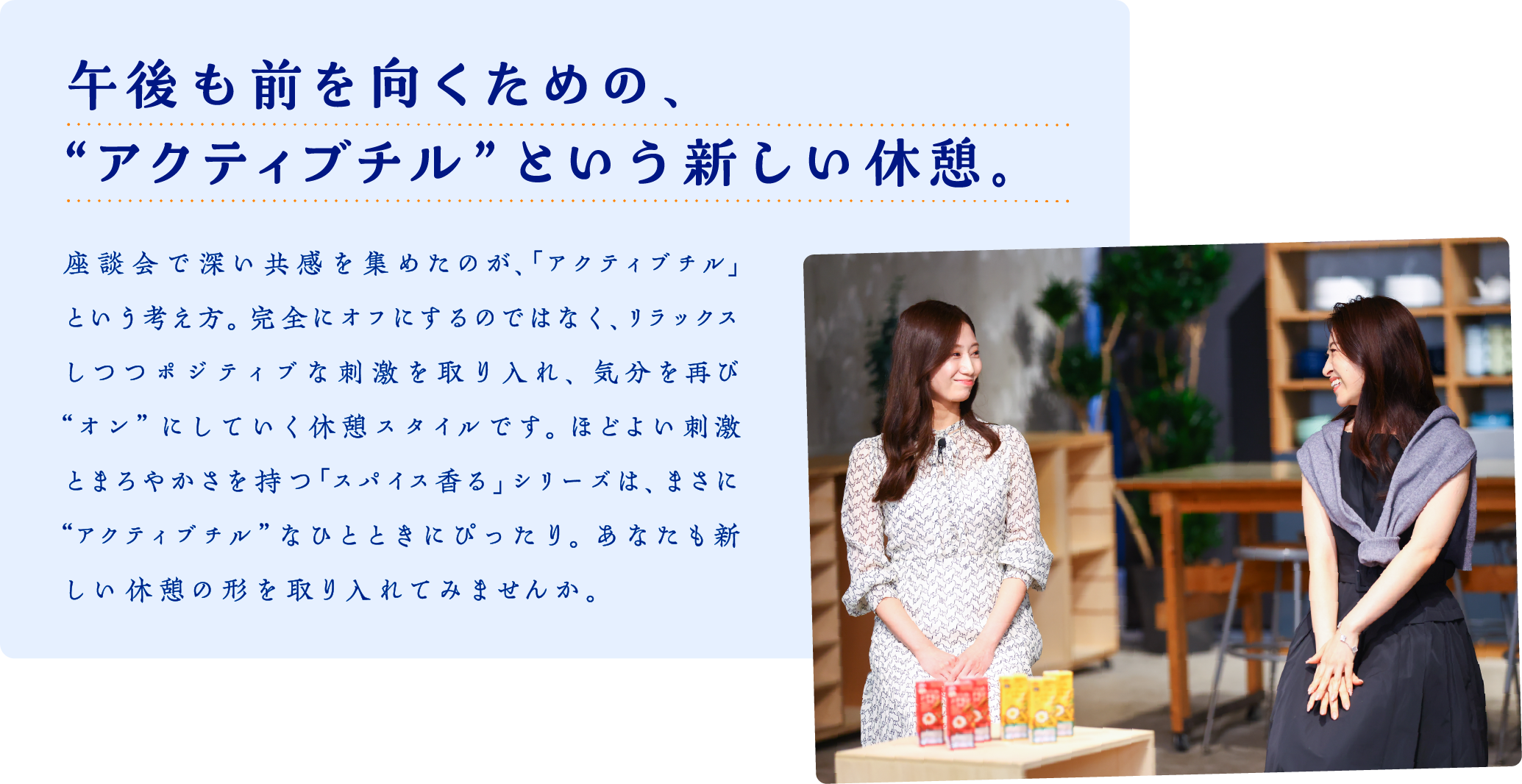 午後も前を向くための、“アクティブチル”という新しい休憩。　座談会で深い共感を集めたのが、「アクティブチル」という考え方。完全にオフにするのではなく、リラックスしつつポジティブな刺激を取り入れ、気分を再び“オン”にしていく休憩スタイルです。ほどよい刺激とまろやかさを持つ「スパイス香る」シリーズは、まさに “アクティブチル”なひとときにぴったり。あなたも新しい休憩の形を取り入れてみませんか。